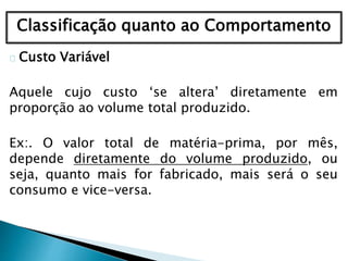 Classificação quanto ao Comportamento
Custo Variável
Aquele cujo custo ‘se altera’ diretamente em
proporção ao volume total produzido.
Ex:. O valor total de matéria-prima, por mês,
depende diretamente do volume produzido, ou
seja, quanto mais for fabricado, mais será o seu
consumo e vice-versa.
 