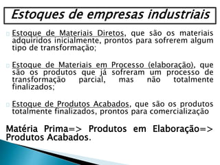 Estoque de Materiais Diretos, que são os materiais
adquiridos inicialmente, prontos para sofrerem algum
tipo de transformação;
Estoque de Materiais em Processo (elaboração), que
são os produtos que já sofreram um processo de
transformação parcial, mas não totalmente
finalizados;
Estoque de Produtos Acabados, que são os produtos
totalmente finalizados, prontos para comercialização
Matéria Prima=> Produtos em Elaboração=>
Produtos Acabados.
Estoques de empresas industriais
 