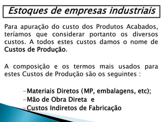 Para apuração do custo dos Produtos Acabados,
teríamos que considerar portanto os diversos
custos. A todos estes custos damos o nome de
Custos de Produção.
A composição e os termos mais usados para
estes Custos de Produção são os seguintes :
-Materiais Diretos (MP, embalagens, etc);
-Mão de Obra Direta e
-Custos Indiretos de Fabricação
Estoques de empresas industriais
 