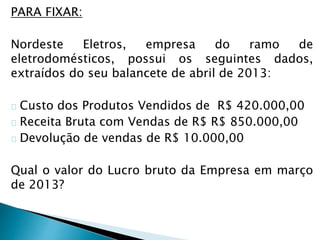 PARA FIXAR:
Nordeste Eletros, empresa do ramo de
eletrodomésticos, possui os seguintes dados,
extraídos do seu balancete de abril de 2013:
Custo dos Produtos Vendidos de R$ 420.000,00
Receita Bruta com Vendas de R$ R$ 850.000,00
Devolução de vendas de R$ 10.000,00
Qual o valor do Lucro bruto da Empresa em março
de 2013?
 
