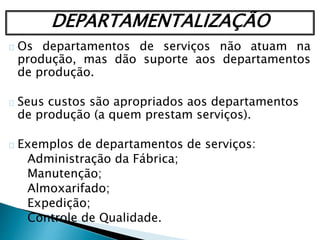 DEPARTAMENTALIZAÇÃO
Os departamentos de serviços não atuam na
produção, mas dão suporte aos departamentos
de produção.
Seus custos são apropriados aos departamentos
de produção (a quem prestam serviços).
Exemplos de departamentos de serviços:
Administração da Fábrica;
Manutenção;
Almoxarifado;
Expedição;
Controle de Qualidade.
 