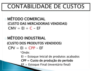 MÉTODO COMERCIAL
(CUSTO DAS MERCADORIAS VENDIDAS)
CMV = EI + C - EF
MÉTODO INDUSTRIAL
(CUSTO DOS PRODUTOS VENDIDOS)
CPV = EI + CPP – EF
*Onde:
EI = Estoque Inicial de produtos acabados
CPP = Custo de produção do período
EF = Estoque Final (inventário final)
CONTABILIDADE DE CUSTOS
 