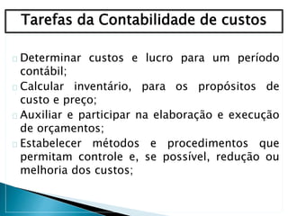 Determinar custos e lucro para um período
contábil;
Calcular inventário, para os propósitos de
custo e preço;
Auxiliar e participar na elaboração e execução
de orçamentos;
Estabelecer métodos e procedimentos que
permitam controle e, se possível, redução ou
melhoria dos custos;
Tarefas da Contabilidade de custos
 