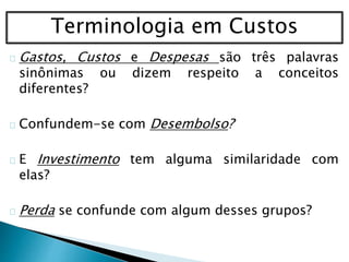 Terminologia em Custos
Gastos, Custos e Despesas são três palavras
sinônimas ou dizem respeito a conceitos
diferentes?
Confundem-se com Desembolso?
E Investimento tem alguma similaridade com
elas?
Perda se confunde com algum desses grupos?
 