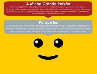 A Minha Grande Paixão:

É a Comunicação Online. A Estratégia, a Cultura, as Redes Sociais, os Objectivos medidos pelas Métricas, a
construção de Campanhas e a compreensão de um Meio de Comunicação que se transformou numa Comunidade
e no principal meio de Comunicação. Como usar esta ferramenta para passar uma mensagem e criar Awareness
e Engagement é o que me move nesta área.

Porquê Eu:

Sou jovem, opinativo, penso outside of thebox e atinjo todos os objectivos dentro dos timings que lhe são propostos , sem ceder ao stress e
demonstrando a minha criatividade nas soluções que apresento. Sei que ainda tenho muito para aprender, mas sei também que aprendo
depressa e que o gosto que tenho pela área são um bom ponto de partida para desempenhar o cargo que têm disponível.

 