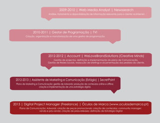 2009-2010 | Web Media Analyst | Newssearch
Análise, tratamento e disponibilização de informação relevante para o cliente na Internet.

2010-2011 | Gestor de Programação | TVI
Criação, organização e monotorização de uma grelha de programação.

2012-2012 | Account | WeLoveBrandSolutions (Creative Minds)
Gestão de projectos, definição e implementação do plano de Comunicação,
Gestão de Redes Sociais, redacção de briefings e orçamentação dos pedidos do cliente.

2012-2013 | Assistente de Marketing e Comunicação (Estágio) | SecretPoint
Plano de Marketing e Comunicação; gestão de Adwords; produção de conteúdos online e offline;
criação e implementação de uma estratégia digital.

2013 | Digital Project Manager (Freelance) | Óculos de Marca (www.oculosdemarca.pt)
Plano de Comunicação; Adwords; criação de peças promocionais; criação de conteúdos; community manager;
venda e pós-venda; criação de press-releases; definição de Estratégia Digital

 