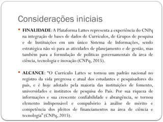 Considerações iniciais
 FINALIDADE:A Plataforma Lattes representa a experiência do CNPq
na integração de bases de dados de Currículos, de Grupos de pesquisa
e de Instituições em um único Sistema de Informações, sendo
estratégica não só para as atividades de planejamento e de gestão, mas
também para a formulação de políticas governamentais da área de
ciência, tecnologia e inovação (CNPq, 2015).
 ALCANCE: “O Currículo Lattes se tornou um padrão nacional no
registro da vida pregressa e atual dos estudantes e pesquisadores do
país, e é hoje adotado pela maioria das instituições de fomento,
universidades e institutos de pesquisa do País. Por sua riqueza de
informações e sua crescente confiabilidade e abrangência, se tornou
elemento indispensável e compulsório à análise de mérito e
competência dos pleitos de financiamentos na área de ciência e
tecnologia” (CNPq, 2015).
 