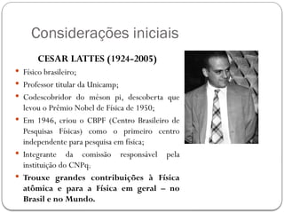 Considerações iniciais
CESAR LATTES (1924-2005)
 Físico brasileiro;
 Professor titular da Unicamp;
 Codescobridor do méson pi, descoberta que
levou o Prêmio Nobel de Física de 1950;
 Em 1946, criou o CBPF (Centro Brasileiro de
Pesquisas Físicas) como o primeiro centro
independente para pesquisa em física;
 Integrante da comissão responsável pela
instituição do CNPq;
 Trouxe grandes contribuições à Física
atômica e para a Física em geral – no
Brasil e no Mundo.
 