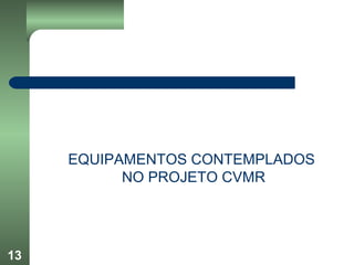 13
EQUIPAMENTOS CONTEMPLADOS
NO PROJETO CVMR
 
