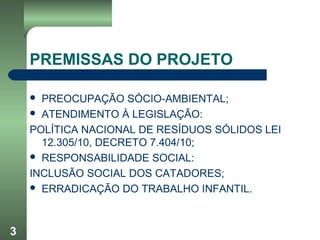 3
PREMISSAS DO PROJETO
 PREOCUPAÇÃO SÓCIO-AMBIENTAL;
 ATENDIMENTO À LEGISLAÇÃO:
POLÍTICA NACIONAL DE RESÍDUOS SÓLIDOS LEI
12.305/10, DECRETO 7.404/10;
 RESPONSABILIDADE SOCIAL:
INCLUSÃO SOCIAL DOS CATADORES;
 ERRADICAÇÃO DO TRABALHO INFANTIL.
 