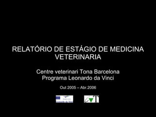 RELATÓRIO DE ESTÁGIO DE MEDICINA
VETERINARIA
Centre veterinari Tona Barcelona
Programa Leonardo da Vinci
Out 2005 – Abr.2006
 