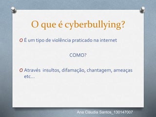O que é cyberbullying?
O É um tipo de violência praticado na internet
COMO?
O Através insultos, difamação, chantagem, ameaças
etc…
Ana Cláudia Santos_130147007
 