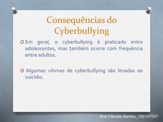 Consequências do
Cyberbullying
O Em geral, o cyberbullying é praticado entre
adolescentes, mas também ocorre com frequência
entre adultos.
O Algumas vítimas de cyberbullying são levadas ao
suicídio.
Ana Cláudia Santos_130147007
 
