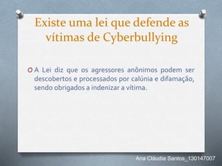 Existe uma lei que defende as
vítimas de Cyberbullying
O A Lei diz que os agressores anônimos podem ser
descobertos e processados por calúnia e difamação,
sendo obrigados a indenizar a vítima.
Ana Cláudia Santos_130147007
 