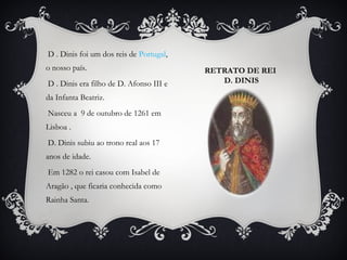 D . Dinis foi um dos reis de Portugal,
o nosso país.
D . Dinis era filho de D. Afonso III e
da Infanta Beatriz.
Nasceu a 9 de outubro de 1261 em
Lisboa .
D. Dinis subiu ao trono real aos 17
anos de idade.
Em 1282 o rei casou com Isabel de
Aragão , que ficaria conhecida como
Rainha Santa.

RETRATO DE REI
D. DINIS

 
