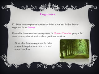 Cognomes
D . Dinis mandou plantar o pinhal de Leiria e por isso foi-lhe dado o
cognome de o Lavrador.
Foram-lhe dados tambem os cognomes de Poeta e Trovador ,porque foi
autor e compositor de muitas obras poéticas e musicais.
Ainda –lhe deram o cognome de Culto
porque foi o primeiro a escrever o seu
nome completo

 