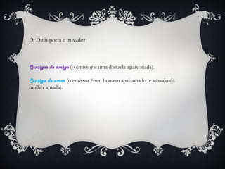 D. Dinis poeta e trovador

Cantigas de amigo (o emissor é uma donzela apaixonada).
Cantiga de amor (o emissor é um homem apaixonado e vassalo da
mulher amada).

 