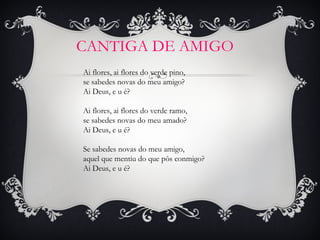 CANTIGA DE AMIGO
Ai flores, ai flores do verde pino,
se sabedes novas do meu amigo?
Ai Deus, e u é?
 
Ai flores, ai flores do verde ramo,
se sabedes novas do meu amado?
Ai Deus, e u é?
 
Se sabedes novas do meu amigo,
aquel que mentiu do que pôs conmigo?
Ai Deus, e u é?

 