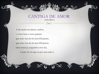 CANTIGA DE AMOR
(EXCERTO)

A tal estado mi adusse, senhor,
o vosso bem e vosso parecer
que nom vejo de mi nem d'al prazer,
que nom vejo de mi nem d'al prazer,
nem veerei já, enquant'eu vivo for,
       u nom vir vós que eu por meu mal vi.
 

 