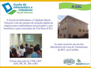 A Escola de Informática e Cidadania Brasil Telecom é um dos projeto de inclusão digital da empresa para colaboradores terceirizados e seus familiares e para associados da Vila Rose (CIC).  As aulas ocorrem em um dos laboratórios da Casa de Treinamento da BrT, em Curitiba.   Forma uma rede de 5 EICs BrT  ( GO, PR, SC, RS e DF). 