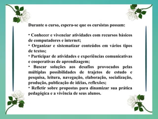 Durante o curso, espera-se que os cursistas possam: Conhecer e vivenciar atividades com recursos básicos de computadores e internet; Organizar e sistematizar conteúdos em vários tipos de textos; Participar de atividades e experiências comunicativas e cooperativas de aprendizagem; Buscar soluções aos desafios provocados pelas múltiplas possibilidades de trajetos de estudo e pesquisa, leitura, navegação, elaboração, socialização, produção, publicação de idéias, reflexões; Refletir sobre propostas para dinamizar sua prática pedagógica e a vivência de seus alunos. 