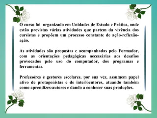 O curso foi  organizado em Unidades de Estudo e Prática, onde estão previstas várias atividades que partem da vivência dos cursistas e propõem um processo constante de ação-reflexão-ação. As atividades são propostas e acompanhadas pelo Formador, com as orientações pedagógicas necessárias aos desafios provocados pelo uso do computador, dos programas e ferramentas. Professores e gestores escolares, por sua vez, assumem papel ativo de protagonistas e de interlocutores, atuando também como aprendizes-autores e dando a conhecer suas produções.  