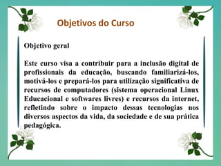 Objetivos do Curso Objetivo geral Este curso visa a contribuir para a inclusão digital de profissionais da educação, buscando familiarizá-los, motivá-los e prepará-los para utilização significativa de recursos de computadores (sistema operacional Linux Educacional e softwares livres) e recursos da internet, refletindo sobre o impacto dessas tecnologias nos diversos aspectos da vida, da sociedade e de sua prática pedagógica. 