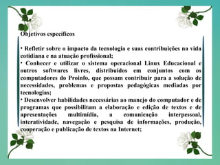 Objetivos específicos Refletir sobre o impacto da tecnologia e suas contribuições na vida cotidiana e na atuação profissional; Conhecer e utilizar o sistema operacional Linux Educacional e outros softwares livres, distribuídos em conjuntos com os computadores do Proinfo, que possam contribuir para a solução de necessidades, problemas e propostas pedagógicas mediadas por tecnologias; Desenvolver habilidades necessárias ao manejo do computador e de programas que possibilitam a elaboração e edição de textos e de apresentações multimídia, a comunicação interpessoal, interatividade, navegação e pesquisa de informações, produção, cooperação e publicação de textos na Internet; 