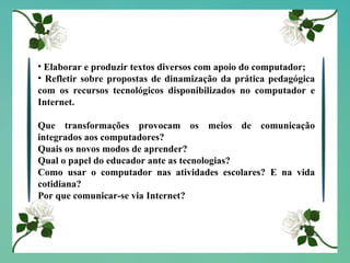 Elaborar e produzir textos diversos com apoio do computador; Refletir sobre propostas de dinamização da prática pedagógica com os recursos tecnológicos disponibilizados no computador e Internet. Que transformações provocam os meios de comunicação integrados aos computadores? Quais os novos modos de aprender? Qual o papel do educador ante as tecnologias? Como usar o computador nas atividades escolares? E na vida cotidiana? Por que comunicar-se via Internet?  
