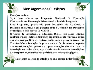 Mensagem aos Cursistas Caro(a) cursista, Seja bem-vindo(a) ao Programa Nacional de Formação Continuada em Tecnologia Educacional – Proinfo Integrado. Esse Programa, promovido pela Secretaria de Educação a Distância (SEE/MEC), em parceria com o Conselho dos Dirigentes Municipais de Educação (UNDIME). O Curso de Introdução à Educação Digital tem como objetivo contribuir para inclusão digital de profissionais da educação básica dos sistemas públicos de ensino (professores e gestores escolares). Tem também a intenção de promover a reflexão sobre o impacto das transformações provocadas pela evolução das mídias e da tecnologia na sociedade e, a partir do uso de recursos tecnológicos do computador, dinamizar as práticas pessoais e pedagógicas. Desejamos sucesso no estudo e na sua prática pedagógica. 