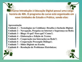 O Curso Introdução à Educação Digital possui uma carga horária de 40h. O programa do curso está organizado em nove Unidades de Estudo e Prática, sendo elas: Apresentação Unidade 1 – Tecnologias no Cotidiano: Desafios à Inclusão Digital; Unidade 2 – Navegação, Pesquisa na Internet e Segurança na Rede; Unidade 3 – Blogs: O quê? Para quê? Como?; Unidade 4 – Elaboração e Edição de Textos; Unidade 5 – Cooperação (ou Interação) na Rede?; Unidade 6 – Cooperação Pressupõe Diálogo!; Unidade 7 – Slides Digitais na Escola; Unidade 8 – Resolução de Problemas Eletrônicos; 