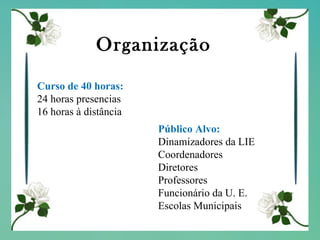 Organização Curso de 40 horas: 24 horas presencias 16 horas à distância Público Alvo: Dinamizadores da LIE Coordenadores Diretores Professores Funcionário da U. E. Escolas Municipais 