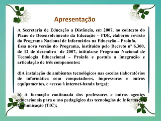 Apresentação A Secretaria de Educação a Distância, em 2007, no contexto do Plano de Desenvolvimento da Educação – PDE, elaborou revisão do Programa Nacional de Informática na Educação – Proinfo. Essa nova versão do Programa, instituído pelo Decreto nº 6.300, de 12 de dezembro  de 2007, intitula-se Programa Nacional de Tecnologia Educacional – Proinfo e postula a integração e articulação de três componentes: A instalação de ambientes tecnológicos nas escolas (laboratórios de informática com computadores, impressoras e outros equipamentos, e acesso à internet-banda larga);  b) A formação continuada dos professores e outros agentes educacionais para o uso pedagógico das tecnologias de Informação Comunicação (TIC); 