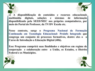 c) A disponibilização de conteúdos e recursos educacionais multimídia digitais, soluções e sistemas de informação disponibilizado pela SEED/MEC nos próprios computadores, por meio do Portal do Professor, da TV/DV Escola etc. Nesse contexto, surge o  Programa Nacional de Formação Continuada em Tecnologia Educacional- Proinfo Integrado  que congrega um conjunto de processos formativos, dentre eles o  o Curso de Introdução a Educação Digital (40h). Esse Programa cumprirá suas finalidades e objetivos em regime de cooperação  e colaboração entre  a União, os Estados, o Distrito Federal e os Municípios. 