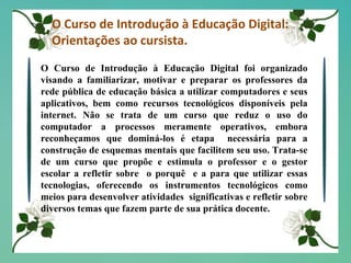O Curso de Introdução à Educação Digital: Orientações ao cursista. O Curso de Introdução à Educação Digital foi organizado visando a familiarizar, motivar e preparar os professores da rede pública de educação básica a utilizar computadores e seus aplicativos, bem como recursos tecnológicos disponíveis pela internet. Não se trata de um curso que reduz o uso do computador a processos meramente operativos, embora reconheçamos que dominá-los é etapa  necessária para a construção de esquemas mentais que facilitem seu uso. Trata-se de um curso que propõe e estimula o professor e o gestor escolar a refletir sobre  o porquê  e a para que utilizar essas tecnologias, oferecendo os instrumentos tecnológicos como meios para desenvolver atividades  significativas e refletir sobre diversos temas que fazem parte de sua prática docente. 