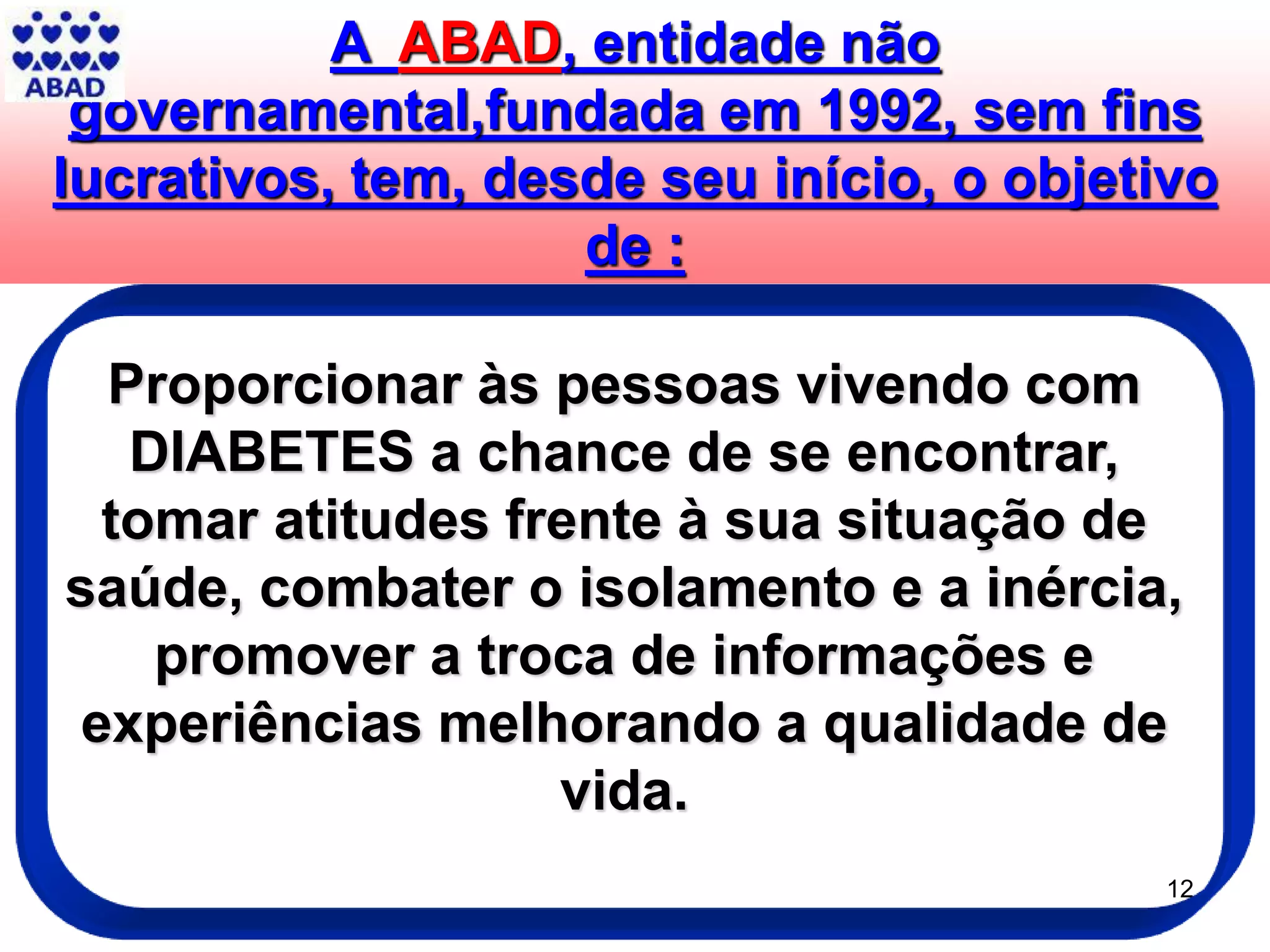 A ABAD, entidade não
governamental,fundada em 1992, sem fins
lucrativos, tem, desde seu início, o objetivo
de :
12
Proporcionar às pessoas vivendo com
DIABETES a chance de se encontrar,
tomar atitudes frente à sua situação de
saúde, combater o isolamento e a inércia,
promover a troca de informações e
experiências melhorando a qualidade de
vida.
 