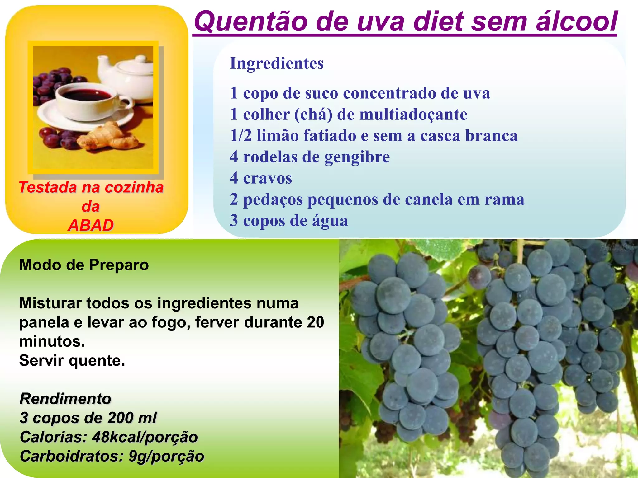 Ingredientes
1 copo de suco concentrado de uva
1 colher (chá) de multiadoçante
1/2 limão fatiado e sem a casca branca
4 rodelas de gengibre
4 cravos
2 pedaços pequenos de canela em rama
3 copos de água
Quentão de uva diet sem álcool
Modo de Preparo
Misturar todos os ingredientes numa
panela e levar ao fogo, ferver durante 20
minutos.
Servir quente.
Rendimento
3 copos de 200 ml
Calorias: 48kcal/porção
Carboidratos: 9g/porção
Testada na cozinha
da
ABAD
 