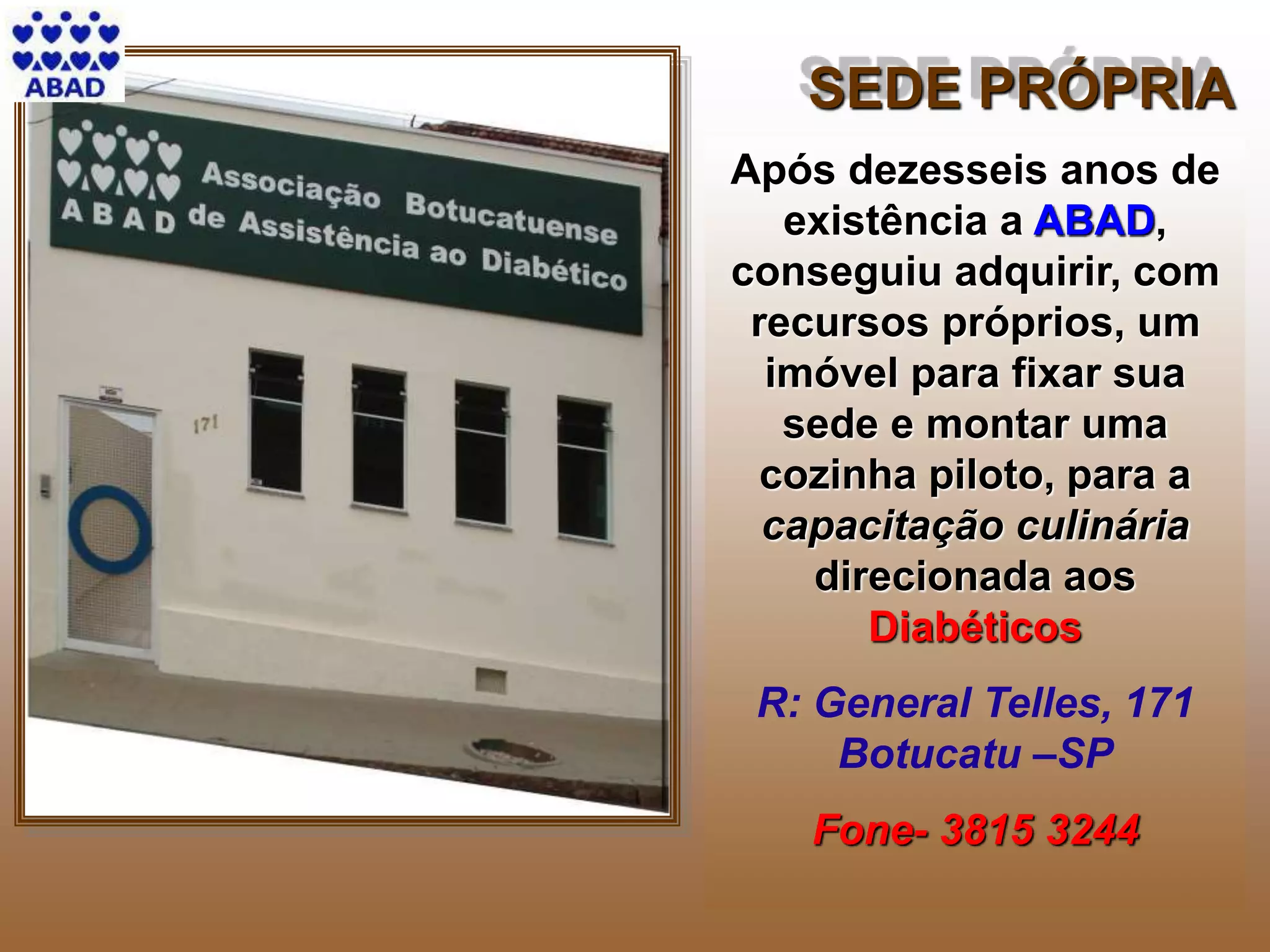 4
Após dezesseis anos de
existência a ABAD,
conseguiu adquirir, com
recursos próprios, um
imóvel para fixar sua
sede e montar uma
cozinha piloto, para a
capacitação culinária
direcionada aos
Diabéticos
R: General Telles, 171
Botucatu –SP
Fone- 3815 3244
SEDE PRÓPRIA
 
