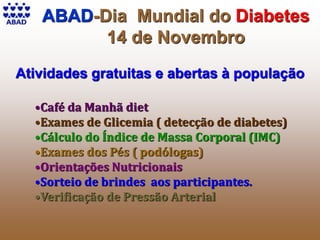 ABAD-Dia Mundial do Diabetes
14 de Novembro
Atividades gratuitas e abertas à população
•Café da Manhã diet
•Exames de Glicemia ( detecção de diabetes)
•Cálculo do Índice de Massa Corporal (IMC)
•Exames dos Pés ( podólogas)
•Orientações Nutricionais
•Sorteio de brindes aos participantes.
•Verificação de Pressão Arterial
 