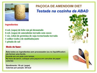 PAÇOCA DE AMENDOIM DIET
Ingredientes
4 col. (sopa) de leite em pó desnatado
6 col. (sopa) de amendoim torrado sem casca
1 xíc. (chá) de proteína de soja texturizada torrada
1 colher (sobr.) de multiadoçante
1 pitada de sal
Testada na cozinha da ABAD
Modo de fazer:
Bata todos os ingredientes sem processador (ou no liquidificador)
até formar uma farofa.
Guarde em um pote com tampa.
Na hora de servir, coloque uma paçoca em canudos de papel
colorido
Rendimento: 18 col. (sopa)
Calorias por porção: 26 kcal
 