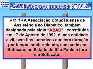 Art. 1 - A Associação Botucatuense de
Assistência ao Diabético, também
designada pela sigla “ABAD” , constituída
em 17 de Agosto de 1992, é uma entidade
civil, sem fins lucrativos que terá duração
por tempo indeterminado, com sede em
Botucatu, no Estado de São Paulo e foro
em Botucatu.
 