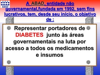 A ABAD, entidade não
governamental,fundada em 1992, sem fins
lucrativos, tem, desde seu início, o objetivo
de :
Representar portadores de
DIABETES junto às áreas
governamentais na luta por
acesso a todos os medicamentos
e insumos
 