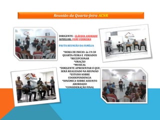 Reunião da Quarta-feira ACNR
DIRIGENTE: CLÁUDIA ANDRADE
AUXILIAR: YURY FERREIRA
PAUTA REUNIÃO DA FAMÍLIA
*HORA DE INICIO: ás 19:30
QUARTA-FEIRA E FERIADOS
*RECEPCIONAR
*ORAÇÃO
*MUSICAL
*DIRIGENTE APRESENTAR O QUE
SERÁ REALIZADO NA REUNIÃO
*ESTUDO SOBRE
COODEPENDENCIA
*DINÂMICA SOBRE ASSUNTO
ABORDADO
*CONSIDERAÇÃO FINAL
 