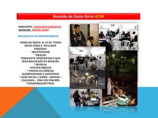 Reunião da Sexta-Feira ACNR
DIRIGENTE: JANAILSON GONÇALVES
AUXILIAR: RAFAEL ALVES
REUNIÃO DE ACOMPANHAMENTO
*HORA DE INICIO: ás 19:30 TODAS
SEXTA-FEIRA E INCLUSIVE
FERIADOS
*RECEPCIONAR
*ORAÇÃO
*DIRIGENTE APRESENTAR O QUE
SERÁ REALIZADO NA REUNIÃO
* MUSICAL
*ESTUDO BÍBLICO
* VISITAS AS FAMÍLIAS
ACOMPANHADAS E ASSISTIDAS
* AÇÃO SOCIAL ( SOPÃO – ROUPAS –
CALÇADOS – UMA VEZ POR MÊS
*CONSIDERAÇÃO FINAL
 