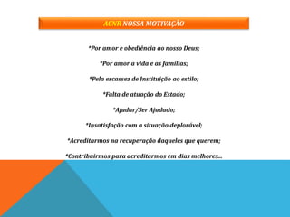 ACNR NOSSA MOTIVAÇÃO
*Por amor e obediência ao nosso Deus;
*Por amor a vida e as famílias;
*Pela escassez de Instituição ao estilo;
*Falta de atuação do Estado;
*Ajudar/Ser Ajudado;
*Insatisfação com a situação deplorável;
*Acreditarmos na recuperação daqueles que querem;
*Contribuirmos para acreditarmos em dias melhores...
 