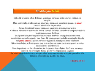 E já está próximo o fim de todas as coisas; portanto sede sóbrios e vigiai em
oração.
Mas, sobretudo, tende ardente amor uns para com os outros; porque o amor
cobrirá a multidão de pecados.
Sendo hospitaleiros uns para com os outros, sem murmurações,
Cada um administre aos outros o dom como o recebeu, como bons despenseiros da
multiforme graça de Deus.
Se alguém falar, fale segundo as palavras de Deus; se alguém administrar,
administre segundo o poder que Deus dá; para que em tudo Deus seja glorificado
por Jesus Cristo, a quem pertence a glória e poder para todo o sempre.
Não estranheis a ardente prova que vem sobre vós para vos tentar, como se coisa
estranha vos acontecesse;
Mas alegrai-vos no fato de serdes participantes das aflições de Cristo, para que
também na revelação da sua glória vos regozijeis e alegreis.
Se pelo nome de Cristo sois vituperados, bem-aventurados sois, porque sobre vós
repousa o Espírito da glória e de Deus..
1 Pedro 4:7-14
Meditação ACNR
 