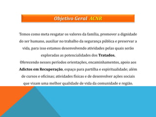 Objetivo Geral ACNR
Temos como meta resgatar os valores da família, promover a dignidade
do ser humano, auxiliar no trabalho da segurança pública e preservar a
vida, para isso estamos desenvolvendo atividades pelas quais serão
exploradas as potencialidades dos Tratados.
Oferecendo nesses períodos orientações, encaminhamentos, apoio aos
Adictos em Recuperação, espaço para partilha e espiritualidade; além
de cursos e oficinas; atividades físicas e de desenvolver ações sociais
que visam uma melhor qualidade de vida da comunidade e região.
 