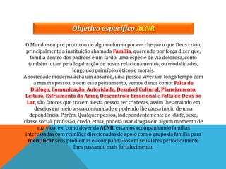 Objetivo específico ACNR
O Mundo sempre procurou de alguma forma por em cheque o que Deus criou,
principalmente a instituição chamada Família, querendo por força dizer que,
família dentro dos padrões é um fardo, uma espécie de via dolorosa, como
também lutam pela legalização de novos relacionamentos, ou modalidades,
longe dos princípios éticos e morais.
A sociedade moderna acha um absurdo, uma pessoa viver um longo tempo com
a mesma pessoa, e com esse pensamento, vemos danos como: Falta de
Diálogo, Comunicação, Autoridade, Desnível Cultural, Planejamento,
Leitura, Esfriamento do Amor, Descontrole Emocional e Falta de Deus no
Lar, são fatores que trazem a esta pessoa ter tristezas, assim lhe atraindo em
desejos em meio a sua comunidade e podendo lhe causa inicio de uma
dependência. Porém, Qualquer pessoa, independentemente de idade, sexo,
classe social, profissão, credo, etnia, poderá usar drogas em algum momento de
sua vida, e o como dever da ACNR, estamos acompanhando famílias
interessadas com reuniões direcionadas de apoio com o grupo da família para
Identificar seus problemas e acompanha-los em seus lares periodicamente
lhes passando mais fortalecimento.
 