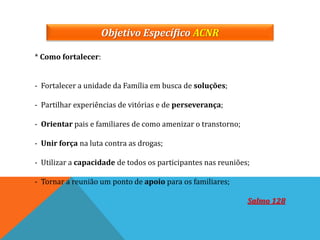Objetivo Específico ACNR
* Como fortalecer:
- Fortalecer a unidade da Família em busca de soluções;
- Partilhar experiências de vitórias e de perseverança;
- Orientar pais e familiares de como amenizar o transtorno;
- Unir força na luta contra as drogas;
- Utilizar a capacidade de todos os participantes nas reuniões;
- Tornar a reunião um ponto de apoio para os familiares;
Salmo 128
 