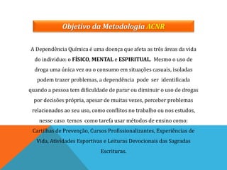 Objetivo da Metodologia ACNR
A Dependência Química é uma doença que afeta as três áreas da vida
do individuo: o FÍSICO, MENTAL e ESPIRITUAL. Mesmo o uso de
droga uma única vez ou o consumo em situações casuais, isoladas
podem trazer problemas, a dependência pode ser identificada
quando a pessoa tem dificuldade de parar ou diminuir o uso de drogas
por decisões própria, apesar de muitas vezes, perceber problemas
relacionados ao seu uso, como conflitos no trabalho ou nos estudos,
nesse caso temos como tarefa usar métodos de ensino como:
Cartilhas de Prevenção, Cursos Profissionalizantes, Experiências de
Vida, Atividades Esportivas e Leituras Devocionais das Sagradas
Escrituras.
 